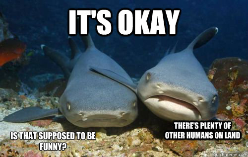 It's okay there's plenty of other humans on land is that supposed to be funny?  Compassionate Shark Friend