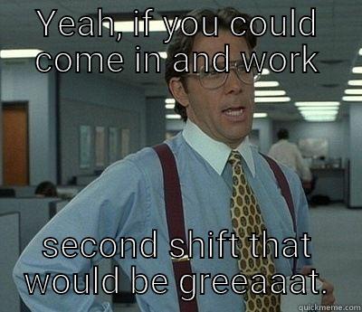 If you could work second shift - YEAH, IF YOU COULD COME IN AND WORK SECOND SHIFT THAT WOULD BE GREEAAAT. Bill Lumbergh