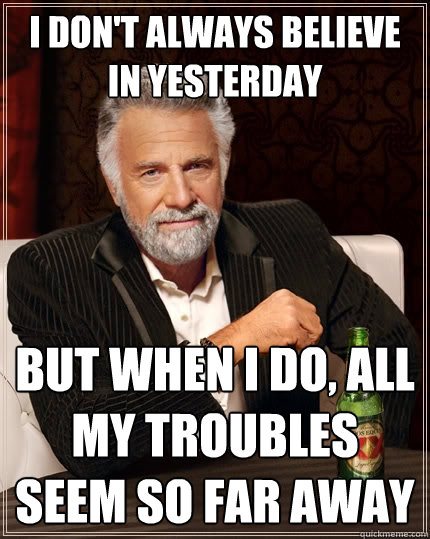 I don't always believe in yesterday but when i do, all my troubles seem so far away  The Most Interesting Man In The World
