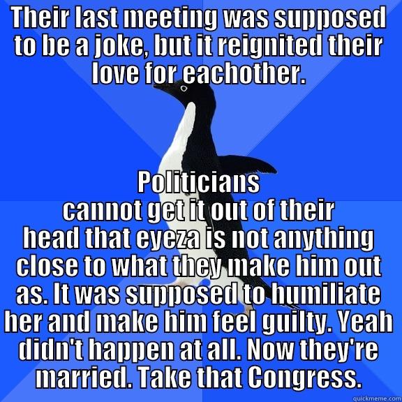THEIR LAST MEETING WAS SUPPOSED TO BE A JOKE, BUT IT REIGNITED THEIR LOVE FOR EACHOTHER. POLITICIANS CANNOT GET IT OUT OF THEIR HEAD THAT EYEZA IS NOT ANYTHING CLOSE TO WHAT THEY MAKE HIM OUT AS. IT WAS SUPPOSED TO HUMILIATE HER AND MAKE HIM FEEL GUILTY. YEAH DIDN'T HAPPEN AT ALL. NOW THEY'RE MARRIED. TAKE THAT CONGRESS. Socially Awkward Penguin
