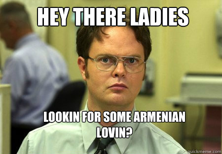 hey there ladies lookin for some armenian lovin?  Schrute