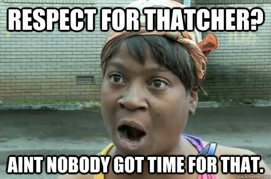 RESPECT FOR THATCHER? aINT NOBODY GOT TIME FOR THAT.  Aint nobody got time for that