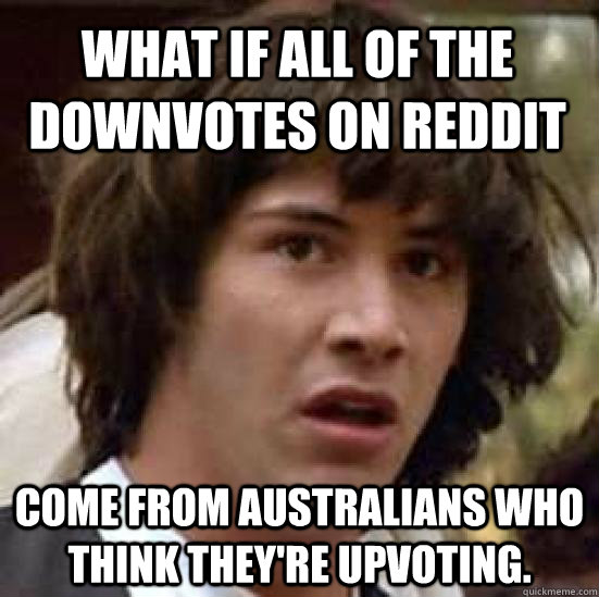What if all of the downvotes on reddit come from Australians who think they're upvoting.  conspiracy keanu