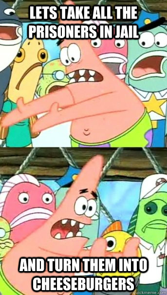 Lets take all the prisoners in jail and turn them into cheeseburgers  Push it somewhere else Patrick