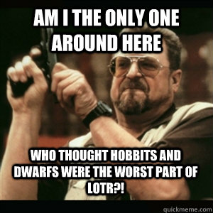 Am i the only one around here who thought hobbits and dwarfs were the WORST part of LOTR?!  Am I The Only One Round Here
