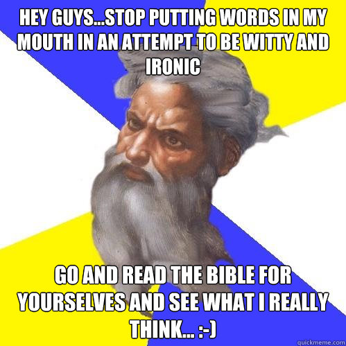 Hey guys...stop putting words in my mouth in an attempt to be witty and Ironic  Go and read the Bible for yourselves and see what I really think... :-)   Advice God