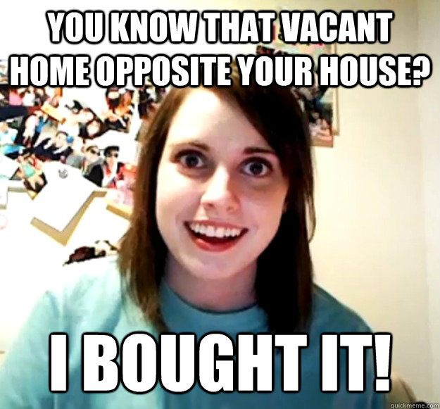 You know that vacant home opposite your house? I bought it!  Overly Attached Girlfriend