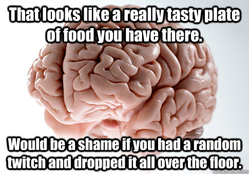 That looks like a really tasty plate of food you have there. Would be a shame if you had a random twitch and dropped it all over the floor.  Scumbag Brain