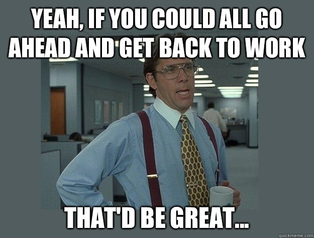 Yeah, if you could all go ahead and get back to work That'd be great...  Office Space Lumbergh