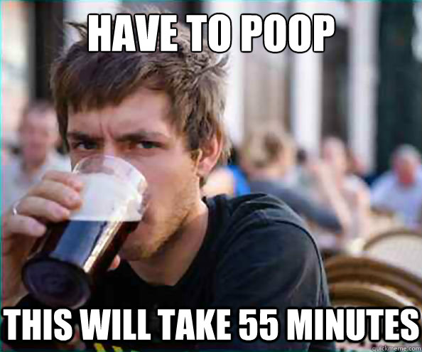 have to poop this will take 55 minutes  Lazy College Senior