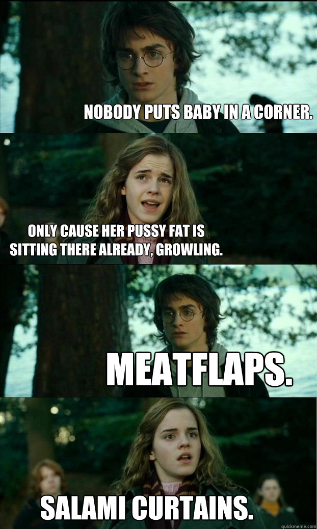 NOBODY PUTS BABY IN A CORNER. Only cause her pussy fat is sitting there already, growling.  meatflaps. salami curtains.  Horny Harry