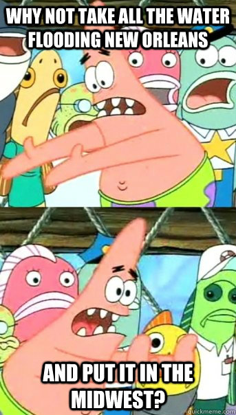 Why not take all the water flooding New Orleans and put it in the midwest?  Push it somewhere else Patrick