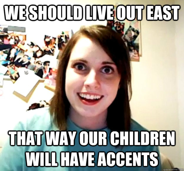 WE should live out east that way our children will have accents  Overly Attached Girlfriend