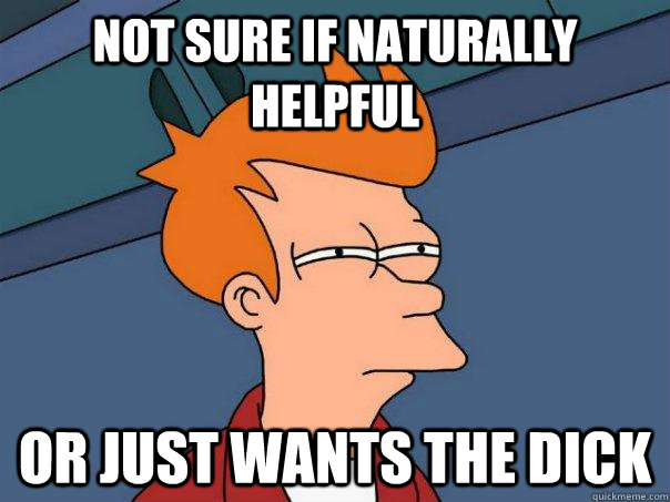 Not sure if naturally helpful or just wants the dick  Futurama Fry