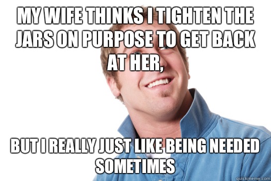 My wife thinks I tighten the jars on purpose to get back at her, But I really just like being needed sometimes  Misunderstood D-Bag