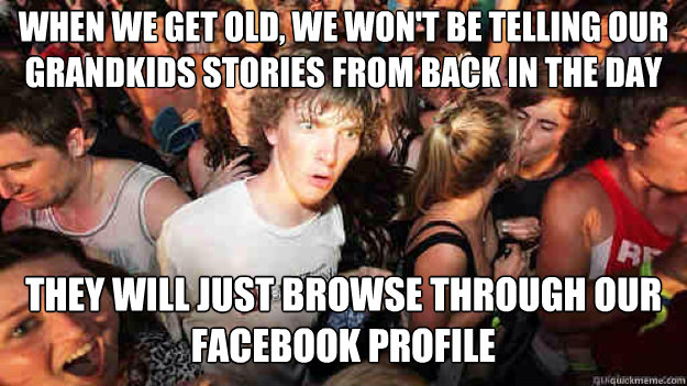 when we get old, we won't be telling our grandkids stories from back in the day they will just browse through our facebook profile  Sudden Clarity Clarence