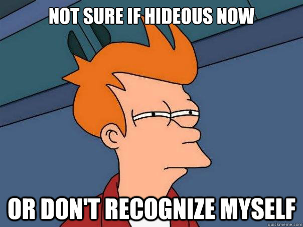 Not sure if hideous now or don't recognize myself  Futurama Fry