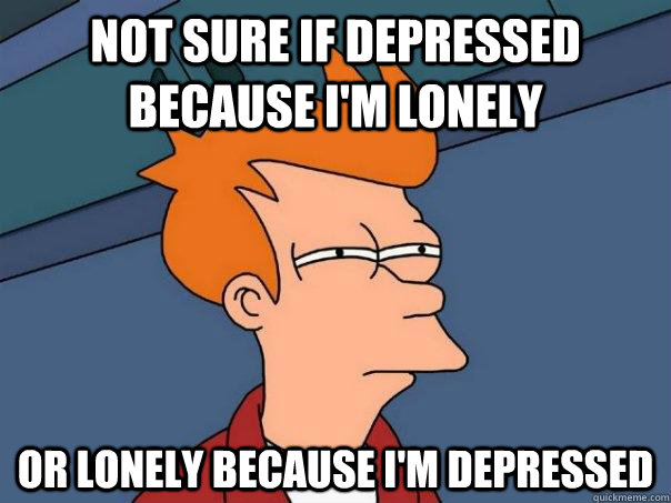 Not sure if depressed because i'm lonely or lonely because i'm depressed - Not sure if depressed because i'm lonely or lonely because i'm depressed  Futurama Fry