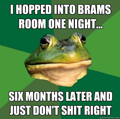 i hopped into brams room one night... six months later and just don't shit right  Foul Bachelor Frog
