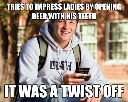 Tries to impress ladies by opening beer with his teeth It was a twist off  College Freshman