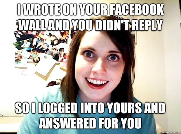 I wrote on your Facebook wall and you didn't reply So I logged into yours and answered for you  crazy girlfriend