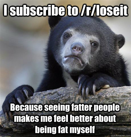 I subscribe to /r/loseit Because seeing fatter people makes me feel better about being fat myself  Confession Bear