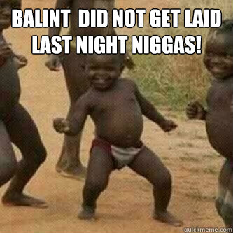 Balint  did not get laid last night niggas!   Its friday niggas