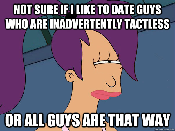 Not sure if I like to date guys who are inadvertently tactless or all guys are that way  Leela Futurama