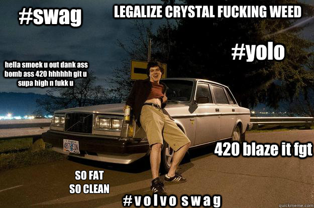 #yolo #swag 420 blaze it fgt  hella smoek u out dank ass bomb ass 420 hhhhhh git u supa high n fukk u SO FAT
SO CLEAN # v o l v o  s w a g LEGALIZE CRYSTAL FUCKING WEED  volvoman