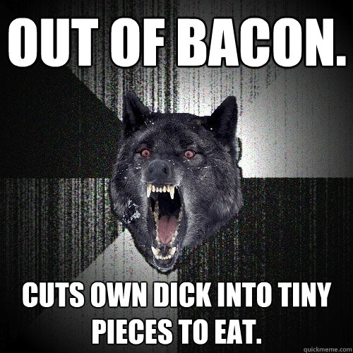 Out of bacon. Cuts own dick into tiny pieces to eat.  Insanity Wolf