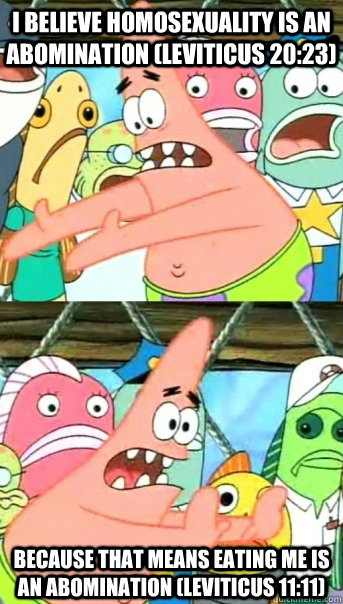 I believe homosexuality is an abomination (Leviticus 20:23) because that means eating me is an abomination (Leviticus 11:11)  Push it somewhere else Patrick
