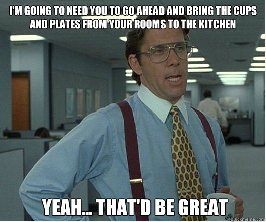 I'm going to need you to go ahead and bring the cups and plates from your rooms to the kitchen Yeah... That'd be great  