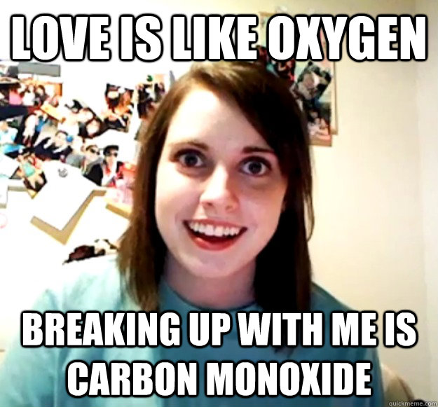 love is like oxygen breaking up with me is carbon monoxide  Overly Attached Girlfriend
