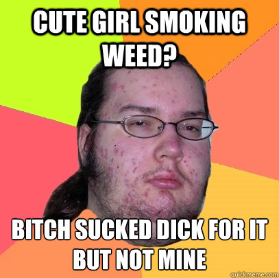 cute girl smoking weed? bitch sucked dick for it
but not mine  Butthurt Dweller