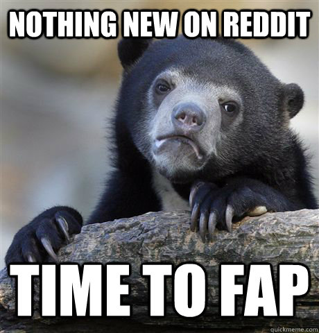 Nothing new on reddit time to fap  Confession Bear