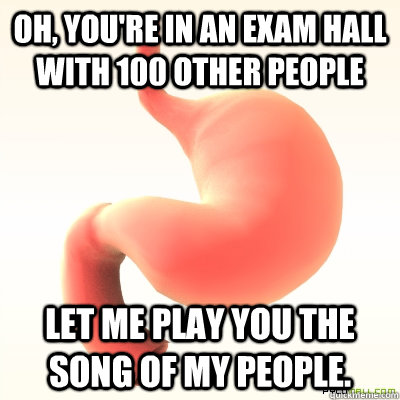 Oh, you're in an exam hall with 100 other people Let me play you the song of my people.  Scumbag Stomach
