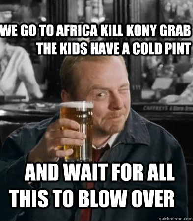 WE go to africa kill Kony grab the kids have a cold pint and wait for all this to blow over  Shaun of The Dead