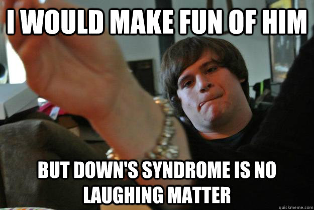 i would make fun of him but down's syndrome is no laughing matter  