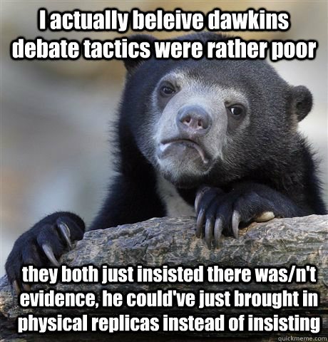 I actually beleive dawkins debate tactics were rather poor they both just insisted there was/n't evidence, he could've just brought in physical replicas instead of insisting - I actually beleive dawkins debate tactics were rather poor they both just insisted there was/n't evidence, he could've just brought in physical replicas instead of insisting  Confession Bear