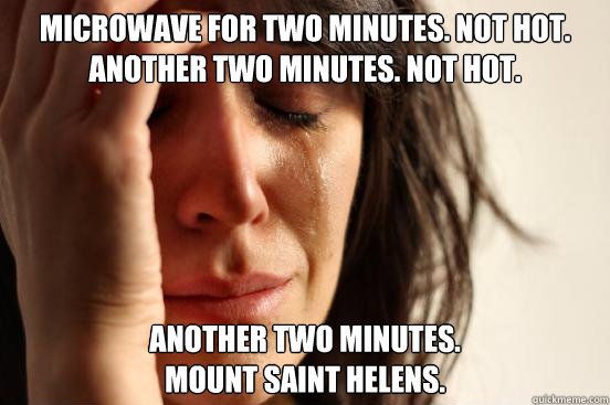 microwave for two minutes. not hot. another two minutes. not hot.  another two minutes. 
mount saint helens.  First World Problems