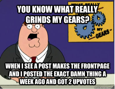 YOU KNOW WHAT REALLY GRINDS MY GEARS? WHEN I SEE A POST MAKES THE FRONTPAGE AND I POSTED THE EXACT DAMN THING A WEEK AGO AND GOT 2 UPVOTES  Grinds my gears