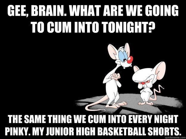 Gee, brain. What are we going to cum into tonight? The same thing we cum into every night pinky. My junior high basketball shorts.  