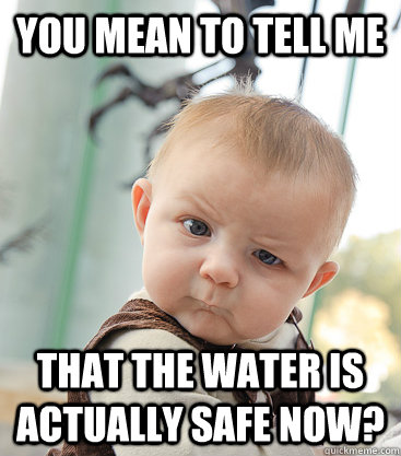 you mean to tell me That the water is actually safe now? - you mean to tell me That the water is actually safe now?  skeptical baby