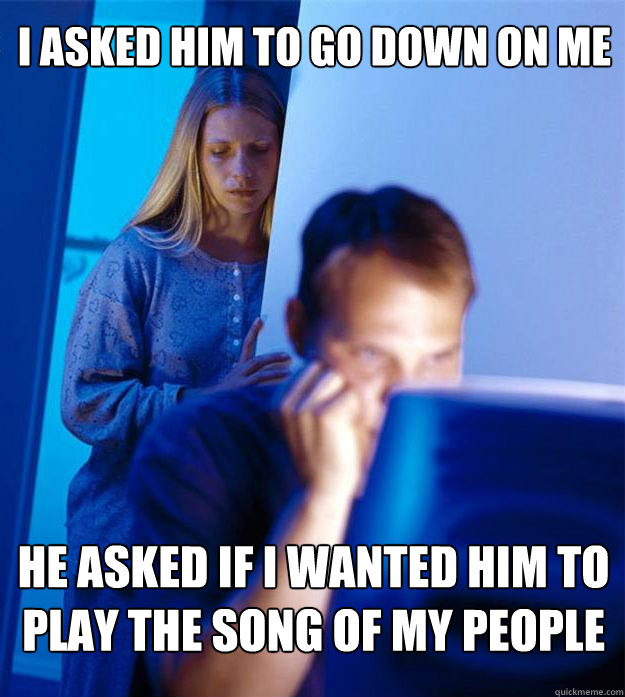 i asked him to go down on me he asked if I wanted him to play the song of my people  Redditors Wife
