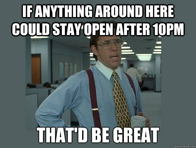 If anything around here could stay open after 10pm That'd be great  Office Space Lumbergh