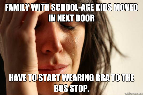 Family with school-age kids moved in next door Have to start wearing bra to the bus stop.   First World Problems