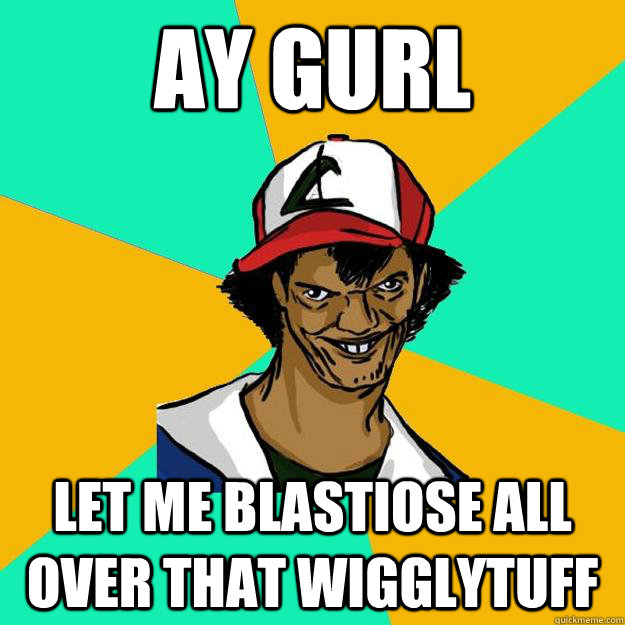 AY GURL Let me Blastiose all over that Wigglytuff  Ash Pedreiro