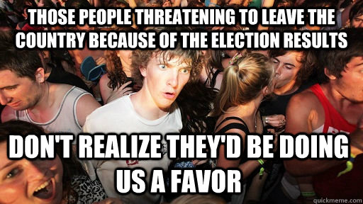 Those people threatening to leave the country because of the election results Don't realize they'd be doing us a favor  - Those people threatening to leave the country because of the election results Don't realize they'd be doing us a favor   Sudden Clarity Clarence