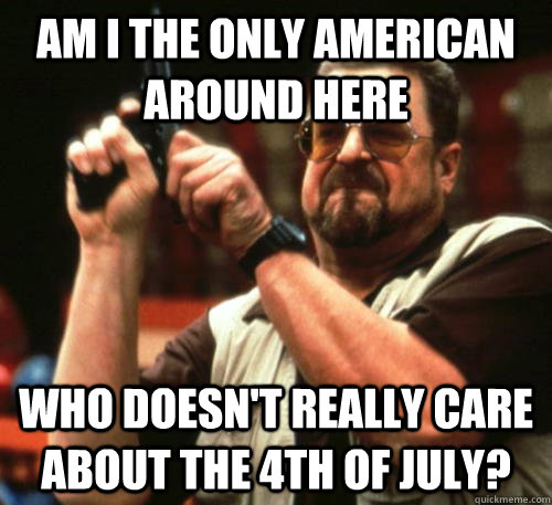 Am i the only American around here who doesn't really care about the 4th of july?  Am I The Only One Around Here