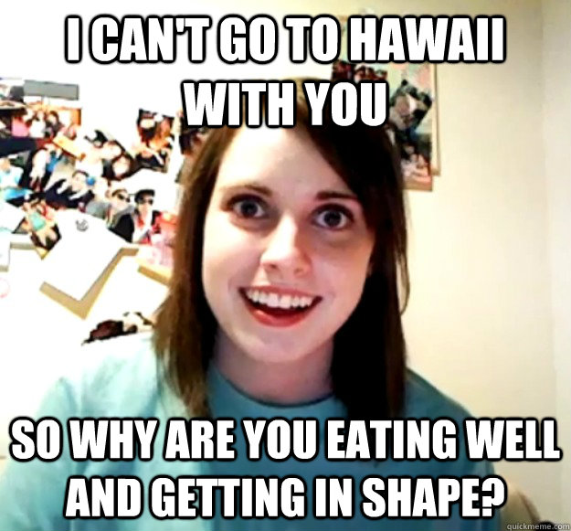 I can't go to Hawaii with you so why are you eating well and getting in shape?  Overly Attached Girlfriend